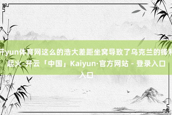 开yun体育网这么的浩大差距坐窝导致了乌克兰的锋利起火-开云「中国」Kaiyun·官方网站 - 登录入口