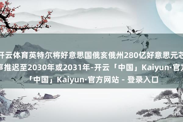 开云体育英特尔将好意思国俄亥俄州280亿好意思元芯片工场的终了本事推迟至2030年或2031年-开云「中国」Kaiyun·官方网站 - 登录入口