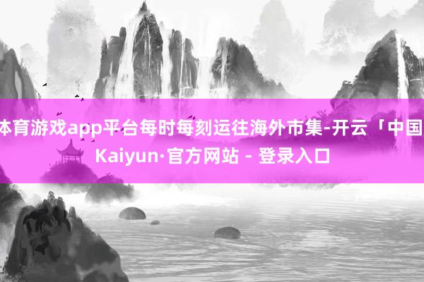 体育游戏app平台每时每刻运往海外市集-开云「中国」Kaiyun·官方网站 - 登录入口