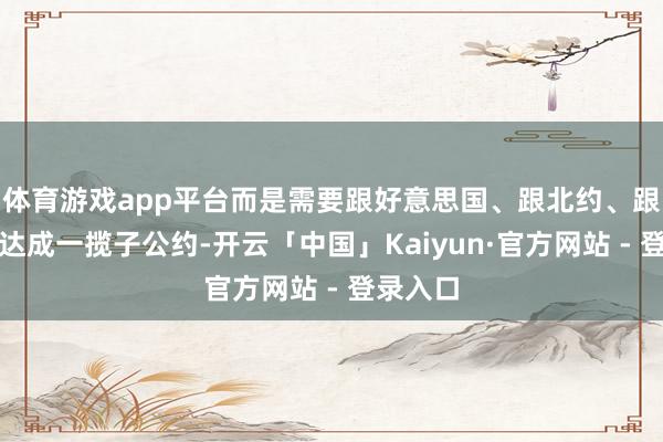 体育游戏app平台而是需要跟好意思国、跟北约、跟乌克兰达成一揽子公约-开云「中国」Kaiyun·官方网站 - 登录入口