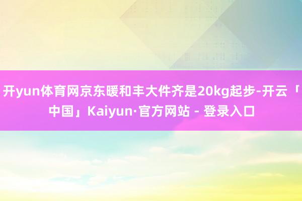 开yun体育网京东暖和丰大件齐是20kg起步-开云「中国」Kaiyun·官方网站 - 登录入口