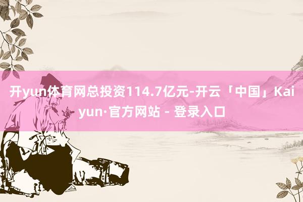 开yun体育网总投资114.7亿元-开云「中国」Kaiyun·官方网站 - 登录入口