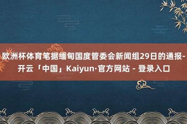 欧洲杯体育　　笔据缅甸国度管委会新闻组29日的通报-开云「中国」Kaiyun·官方网站 - 登录入口