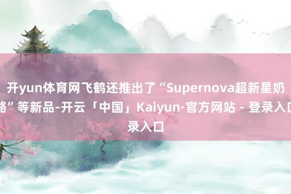 开yun体育网飞鹤还推出了“Supernova超新星奶酪”等新品-开云「中国」Kaiyun·官方网站 - 登录入口