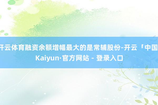 开云体育融资余额增幅最大的是常辅股份-开云「中国」Kaiyun·官方网站 - 登录入口