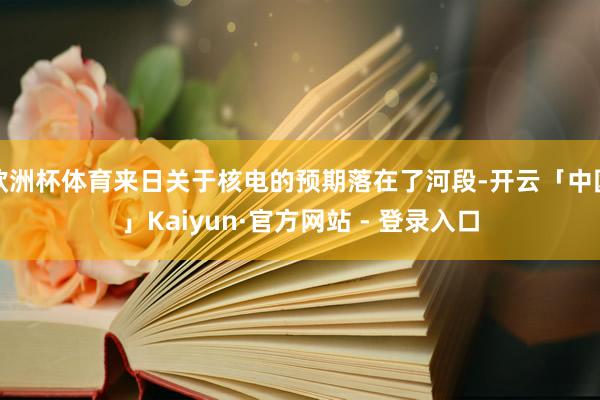 欧洲杯体育来日关于核电的预期落在了河段-开云「中国」Kaiyun·官方网站 - 登录入口
