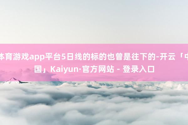 体育游戏app平台5日线的标的也曾是往下的-开云「中国」Kaiyun·官方网站 - 登录入口
