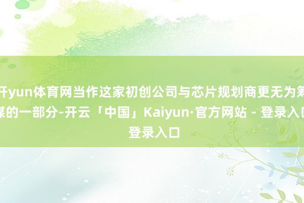 开yun体育网当作这家初创公司与芯片规划商更无为筹谋的一部分-开云「中国」Kaiyun·官方网站 - 登录入口