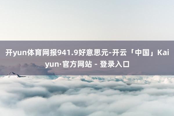 开yun体育网报941.9好意思元-开云「中国」Kaiyun·官方网站 - 登录入口